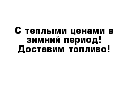 С теплыми ценами в зимний период! Доставим топливо!